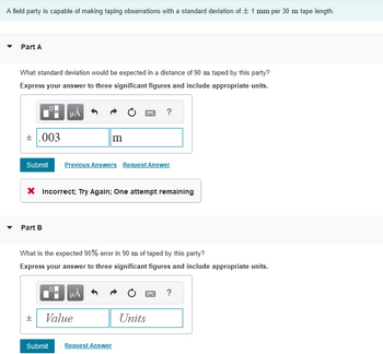 A field party is capable of making taping observations with a standard deviation of ± 1 mm per 30 m tape length.
Part A
What standard deviation would be expected in a distance of 90 m taped by this party?
Express your answer to three significant figures and include appropriate units.
+.003
μÀ
Part B
Submit Previous Answers Request Answer
±
m
X Incorrect; Try Again; One attempt remaining
μÅ
What is the expected 95% error in 90 m of taped by this party?
Express your answer to three significant figures and include appropriate units.
Value
B
Submit Request Answer
?
Units
www
?