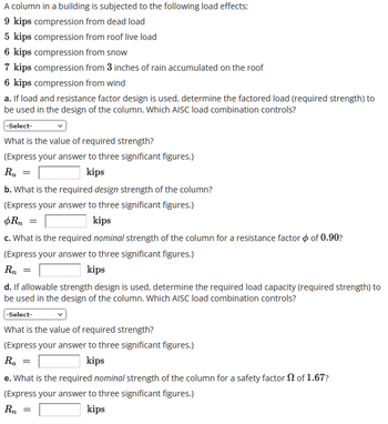 A column in a building is subjected to the following load effects:
9 kips compression from dead load
5 kips compression from roof live load
6 kips compression from snow
7 kips compression from 3 inches of rain accumulated on the roof
6 kips compression from wind
a. If load and resistance factor design is used, determine the factored load (required strength) to
be used in the design of the column. Which AISC load combination controls?
-Select-
What is the value of required strength?
(Express your answer to three significant figures.)
R.₁ =
kips
b. What is the required design strength of the column?
(Express your answer to three significant figures.)
oRn =
kips
c. What is the required nominal strength of the column for a resistance factor of 0.90?
(Express your answer to three significant figures.)
Rn
kips
d. If allowable strength design is used, determine the required load capacity (required strength) to
be used in the design of the column. Which AISC load combination controls?
-Select-
What is the value of required strength?
(Express your answer to three significant figures.)
Ra =
kips
e. What is the required nominal strength of the column for a safety factor of 1.67?
(Express your answer to three significant figures.)
Rn
kips
=