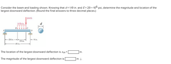 Consider the beam and loading shown. Knowing that d = 1.19 in. and E= 29 x 106 psi, determine the magnitude and location of the
largest downward deflection. (Round the final answers to three decimal places.)
24 in.
B
10 lb/in.
16 in.
48 in.
200 lb
8 in.
The location of the largest downward deflection is xm =
The magnitude of the largest downward deflection is
in.
in. J.