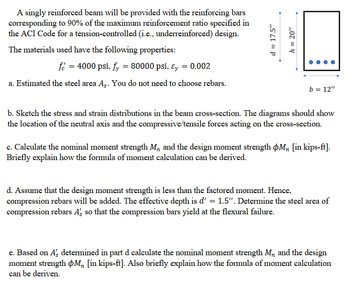 # Beam Design with Reinforcement Bars

## Overview
A singly reinforced beam will be provided with reinforcing bars corresponding to 90% of the maximum reinforcement ratio as specified in the ACI Code for a tension-controlled (underreinforced) design. 

### Material Properties
- **Concrete compressive strength** \( f'_{c} \): 4000 psi
- **Yield strength of steel** \( f_{y} \): 80000 psi
- **Strain at yield** \( \varepsilon_{y} \): 0.002

## Task Breakdown

### a. Estimating the Steel Area (\( A_{s} \))
Calculate the estimated steel area \( A_{s} \) without selecting specific rebars.

### b. Stress and Strain Distribution
Create diagrams to show stress and strain distributions in the beam cross-section. Include:
- Location of the neutral axis
- Compressive and tensile forces acting on the cross-section

### c. Moment Calculation
Determine:
- Nominal moment strength \( M_{n} \)
- Design moment strength \( \phi M_{n} \) (in kips-ft)

Provide an explanation of how the formula for moment calculation can be derived.

### d. Additional Compression Rebars
Assume the design moment strength is less than the factored moment:
- Add compression rebars
- Effective depth \( d' = 1.5'' \)
- Compute steel area of compression rebars \( A'_{s} \) so compression bars yield during flexural failure

### e. Reevaluating Moment Strength
Using \( A'_{s} \) from part d, calculate revised:
- Nominal moment strength \( M_{n} \)
- Design moment strength \( \phi M_{n} \) (in kips-ft)

Include a brief explanation of the formula used in moment calculation.

### Diagram Description
- The beam is illustrated with a height \( h = 20'' \) and width \( b = 12'' \).
- Effective depth \( d = 17.5'' \) is shown.
  
This breakdown guides the design and analysis of a reinforced concrete beam, focusing on stress and strength considerations.