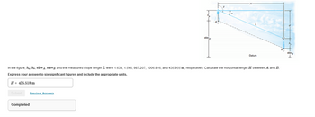 In the figure, A. Ar elev, elev and the measured slope length L were 1.634, 1.546,987.207, 1006.816, and 435.955 m, respectively Calculate the horizontal length H between A and B.
Express your answer to six significant figures and include the appropriate units.
H-435.518 m
Previous Answers
Datum
Completed