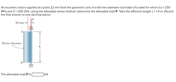 An eccentric load is applied at a point 22 mm from the geometric axis of a 60-mm-diameter rod made of a steel for which oy= 250
MPa and E= 200 GPa. Using the allowable-stress method, determine the allowable load P. Take the effective length L = 1.4 m. (Round
the final answer to one decimal place.)
22 mm
60 mm diameter
B
The allowable load P is
kN.