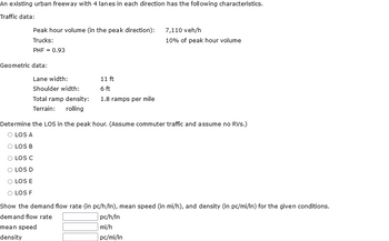 An existing urban freeway with 4 lanes in each direction has the following characteristics.
Traffic data:
Peak hour volume (in the peak direction): 7,110 veh/h
Trucks:
PHF = 0.93
Geometric data:
Lane width:
Shoulder width:
Total ramp density:
Terrain: rolling
11 ft
6 ft
1.8 ramps per mile
10% of peak hour volume
Determine the LOS in the peak hour. (Assume commuter traffic and assume no RVS.)
O LOS A
O LOS B
O LOS C
LOS D
O LOS E
O LOS F
Show the demand flow rate (in pc/h/In), mean speed (in mi/h), and density (in pc/mi/ln) for the given conditions.
demand flow rate
pc/h/In
mean speed
mi/h
density
pc/mi/In