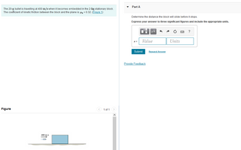### Problem Description

A 20-g bullet is traveling at 400 m/s when it becomes embedded in a stationary 2-kg block. The coefficient of kinetic friction (\(\mu_k\)) between the block and the plane is 0.32.

#### Objective
Determine the distance the block will slide before it stops. Express your answer to three significant figures and include the appropriate units.

### Solution Input
Provide your answer using the equation \( s = \) with both a value and units.

- **Submit**: Click the button to submit your answer.
- **Provide Feedback**: There is an option to provide feedback on the question.

### Diagram Explanation

- The diagram shows a bullet moving horizontally toward a stationary block.
- The bullet is depicted with an arrow indicating its velocity of 400 m/s as it approaches the block.
- The block is resting on a surface that interacts with the block through kinetic friction.

This exercise challenges the understanding of physics concepts, such as momentum and friction, and involves calculations to determine how far the block will slide once the bullet becomes embedded in it.