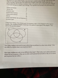 they had for the fall of 2020: Online where the class is entirely online through video lectures and
online meetings, Hybrid where the student must complete some of the course online but also
have at least one class meeting on campus a week, or In-person only in which all course material
Is presented during on-campus class meetings. The responses are recorded in the following table.
Online and Hybrid
Online only
34
35
In-person only
Hybrid and In-person
Online and In-person
3
15
23
Hybrid
Online and Hybrid, but not In-person 23
All three types
50
11
Using O for Online, H for Hybrid, and I for In-person, make a Venn diagram for they types of
courses. The completed diagram should give the number in each region of the diagram. Then
answer the questions below.
H
How many students surveyed do meet with at least on professor in a class room setting? (They
are either in a hybrid class or an in-person class?)
How many students are only in two different class types? (That is they are in online and hybrid
classes but not in-person or they are in online and in-person but not hybrid or they are in hybrid
and in-person but not online.)
