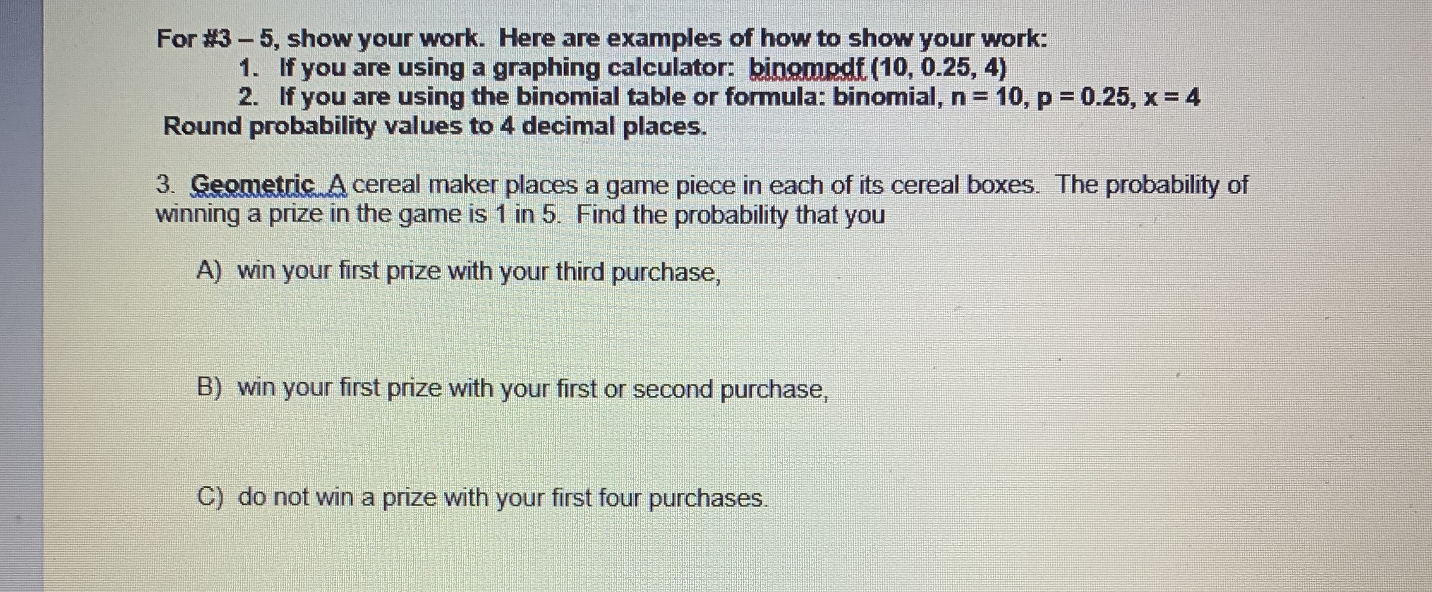 For #3-5, show your work. Here are examples of how to show your work:
1. If you are using a graphing calculator: binompdf (10, 0.25, 4)
2. If you are using the binomial table or formula: binomial, n = 10, p = 0.25, x = 4
Round probability values to 4 decimal places.
3. Geometric A cereal maker places a game piece in each of its cereal boxes. The probability of
winning a prize in the game is 1 in 5. Find the probability that you
A) win your first prize with your third purchase,
B) win your first prize with your first or second purchase,
C) do not win a prize with your first four purchases.
