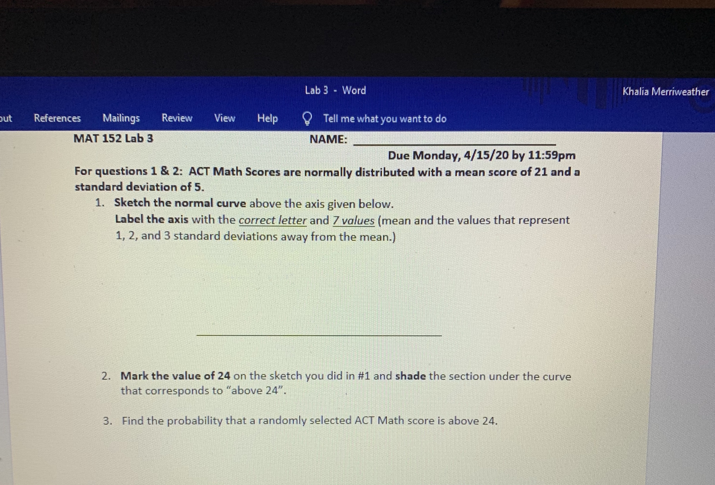 Lab 3 - Word
Khalia Merriweather
utב
References
Mailings
Review
View
Help
O Tell me what you want to do
MAT 152 Lab 3
NAME:
Due Monday, 4/15/20 by 11:59pm
For questions 1 & 2: ACT Math Scores are normally distributed with a mean score of 21 and a
standard deviation of 5.
1. Sketch the normal curve above the axis given below.
Label the axis with the correct letter and 7 values (mean and the values that represent
1, 2, and 3 standard deviations away from the mean.)
2. Mark the value of 24 on the sketch you did in #1 and shade the section under the curve
that corresponds to "above 24".
3. Find the probability that a randomly selected ACT Math score is above 24.
