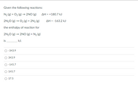Given the following reactions:
N2 (g) + O2 (g) → 2NO (g)
AH = +180.7 kJ
2N20 (g) → O2 (g) + 2N2 (g)
AH = -163.2 kJ
the enthalpy of reaction for
2N20 (g) → 2NOo (g) + N2 (g)
is
kJ.
-343.9
343.9
-145.7
145.7
O 17.5
