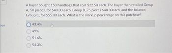 tion
A buyer bought 150 handbags that cost $22.50 each. The buyer then retailed Group
A, 50 pieces, for $40.00 each, Group B, 75 pieces $48.00each, and the balance,
Group C, for $55.00 each. What is the markup percentage on this purchase?
43.4%
49%
51.6%
54.3%