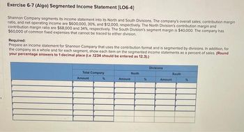 Exercise 6-7 (Algo) Segmented Income Statement [LO6-4]
Shannon Company segments its income statement into its North and South Divisions. The company's overall sales, contribution margin
ratio, and net operating income are $600,000, 30%, and $12,000, respectively. The North Division's contribution margin and
contribution margin ratio are $68,000 and 34%, respectively. The South Division's segment margin is $40,000. The company has
$60,000 of common fixed expenses that cannot be traced to either division.
Required:
Prepare an income statement for Shannon Company that uses the contribution format and is segmented by divisions. In addition, for
the company as a whole and for each segment, show each item on the segmented income statements as a percent of sales. (Round
your percentage answers to 1 decimal place (i.e .1234 should be entered as 12.3).)
Total Company
Amount
Amount
North
%
Divisions
Amount
South
%