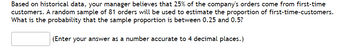 Based on historical data, your manager believes that 25% of the company's orders come from first-time
customers. A random sample of 81 orders will be used to estimate the proportion of first-time-customers.
What is the probability that the sample proportion is between 0.25 and 0.5?
(Enter your answer as a number accurate to 4 decimal places.)