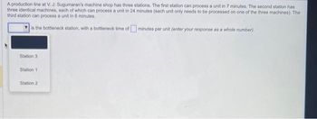 A production line at V. J. Sugumaran's machine shop has three stations. The first station can process a unit in 7 minutes. The second station has
three identical machines, each of which can process a unit in 24 minutes (each unit only needs to be processed on one of the three machines). The
third station can process a unit in 6 minutes.
is the bottleneck station, with a bottleneck time of minutes per unit (enter your response as a whole number).
Station 3
Station 1
Station 2