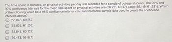 The time spent, in minutes, on physical activities per day was recorded for a sample of college students. The 90% and
99% confidence intervals for the mean time spent on physical activities are (56.226, 60.174) and (55.109, 61.291). Which
of the following would be a 95% confidence interval calculated from the sample data used to create the confidence
intervals above?
(55.848, 60.552)
(54.832, 61.568)
(55.648, 60.352)
(56.473, 59.927)