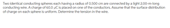 Two identical conducting spheres each having a radius of 0.500 cm are connected by a light 2.00-m-long
conducting wire. A charge of 60.0 μC is placed on one of the conductors. Assume that the surface distribution
of charge on each sphere is uniform. Determine the tension in the wire.