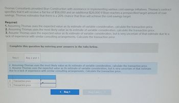 Thomas Consultants provided Bran Construction with assistance in implementing various cost-savings initiatives. Thomas's contract
specifies that it will receive a flat fee of $56,000 and an additional $26,000 if Bran reaches a prespecified target amount of cost
savings. Thomas estimates that there is a 20% chance that Bran will achieve the cost-savings target.
Required:
1. Assuming Thomas uses the expected value as its estimate of variable consideration, calculate the transaction price.
2. Assuming Thomas uses the most likely value as its estimate of variable consideration, calculate the transaction price.
3. Assume Thomas uses the expected value as its estimate of variable consideration, but is very uncertain of that estimate due to a
lack of experience with similar consulting arrangements. Calculate the transaction price.
Complete this question by entering your answers in the tabs below.
Req 1
Req 2 and 3
2. Assuming Thomas uses the most likely value as its estimate of variable consideration, calculate the transaction price.
3. Assume Thomas uses the expected value as its estimate of variable consideration, but is very uncertain of that estimate
due to a lack of experience with similar consulting arrangements. Calculate the transaction price.
2. Transaction price
3 Transaction price
< Req 1
Req 2 and 3