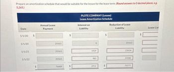 Prepare an amortization schedule that would be suitable for the lessee for the lease term. (Round answers to O decimal places, e.g.
5,265)
Date
1/1/20
1/1/20
1/1/21
1/1/22
$
Annual Lease
Payment
25563
25563
25563
76689
$
PLOTE COMPANY (Lessee)
Lease Amortization Schedule
Interest on
Liability
0
1929
983
2912
$
Reduction of Lease
Liability
25563
23634
24580
73777
Lease Lial