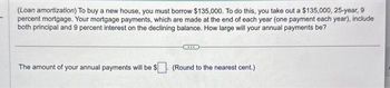 (Loan amortization) To buy a new house, you must borrow $135,000. To do this, you take out a $135,000, 25-year, 9
percent mortgage. Your mortgage payments, which are made at the end of each year (one payment each year), include
both principal and 9 percent interest on the declining balance. How large will your annual payments be?
The amount of your annual payments will be $
(Round to the nearest cent.)