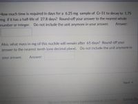 How much time is required in days for a 6.25 mg sample of Cr-51 to decay to 1.75
mg if it has a half-life of 27.8 days? Round-off your answer to the nearest whole
number or integer. Do not include the unit anymore in your answer.
Answer:
Also, what mass in mg of this nuclide will remain after 65 days? Round-off your
answer to the nearest tenth (one decimal place). Do not include the unit anymore in
Answer:
your answer.
Next
Submit Qu
No new data to save. Last checked at 10:14am
