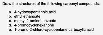 Draw the structures of the following carbonyl compounds:
a. 4-hydroxypentanoic acid
b. ethyl ethanoate
c. methyl 2-aminobenzoate
4-bromocyclohexanone
d.
e. 1-bromo-2-chloro-cyclopentane carboxylic acid