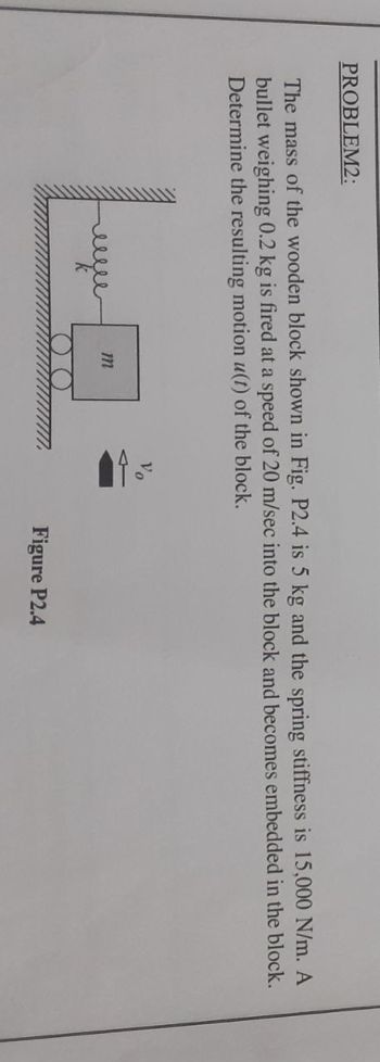 PROBLEM2:
The mass of the wooden block shown in Fig. P2.4 is 5 kg and the spring stiffness is 15,000 N/m. A
bullet weighing 0.2 kg is fired at a speed of 20 m/sec into the block and becomes embedded in the block.
Determine the resulting motion u(t) of the block.
m
Figure P2.4