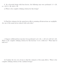 4. In a factorial design with four factors, the following runs were performed: d = 20,
ac = 22, b = 26, abcd = 30.
a) What is the complete defining relation for this design?
b) Find the estimates for the main factor effects assuming all interactions are negligible.
Are any of the main factors aliased with each other?
Suppose additional four runs have been performed: ad= 24, c = 28, ab = 20, bcd = 26.
What is the complete defining relation for this fraction? Is it a fold-over? What kind of
fold-over?
d) Combine the two sets of runs to find the estimates of the main effects. What is the
complete defining relation of the combined design?
