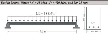 Design beams. Where fc' = 35 Mpa, fy = 420 Mpa. and bar 25 mm.
L.L = 38 kN/m
7.5 m.
500 mm
Ą,=?
350 mm