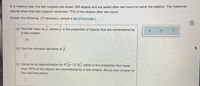 In a memory test, the test subjects are shown 300 objects and are asked after two hours to name the objects. The historical
records show that test subjects remember 75% of the objects after two hours.
Answer the following. (If necessary, consult a list of formulas.)
(a) Find the mean of p, where p is the proportion of objects that are remembered by
a test subject.
.75
(b) Find the standard deviation of p.
(c) Compute an approximation for Pp<0.76), which is the probability that fewer
than 76% of the objects are remembered by a test subject. Round your answer to
four decimal places.
