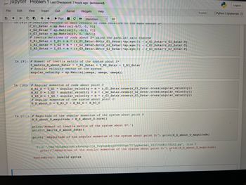 jupyter Problem 1 Last Checkpoint: 7 hours ago (autosaved)
Edit View Insert Cell
Kernel Widgets Help
File
+
in 101:
Run
↑
C
Markdown
#Position vectors or mass centers or roas relative to the mass center S
r_Gl_Sstar = sp.Matrix ([-b/2, 0, 0])
r_G2_Sstar= sp.Matrix ([0, -b/2, 0])
r_G3_Sstar=sp.Matrix ([0, 0, -b/2])
P
#Inertia matrices of rods about S* using the parallel axis theorem
I_R1_Sstar=I_G1 + m * (r_Gl_Sstar.dot (r_Gl_Sstar) *sp.eye (3) - r_G1_Sstar*r_G1_Sstar.T)
I_R2_Sstar=I_G2 + m * (r_G2_Sstar.dot (r_G2_Sstar) *sp.eye (3) - r_G2_Sstar*r_G2_Sstar.T)
I_R3_Sstar = I_G3 + m* (r_G3_Sstar.dot (r_G3_Sstar)*sp.eye (3) - r_G3_Sstar*r_G3_Sstar.T)
In [9]: # Moment of inertia matrix of the system about S*
I_matrix_S_about_Sstar = I_R1_Sstar + I_R2_Sstar + I_R3_Sstar
#Angular velocity vector of the system
angular_velocity sp.Matrix ([omega, omega, omega])
In [10]: # Angular momentum of rods about point o
H_R1_0= I_G1 angular_velocity + mr_Gl_Sstar.cross (r_G1_Sstar.cross (angular_velocity))
BRZ_O =
I_G2 * angular_velocity + m * r_G2_Sstar.cross (r_G2_Sstar.cross (angular_velocity))
H_R3_0= I_G3* angular_velocity + mr_G3_Sstar.cross (r_G3_Sstar.cross (angular_velocity))
#Angular momentum of the system about point o
H_S_about_0= H_R1_0+ H_R2_0+ H_R3_0
In [11]: # Magnitude of the angular momentum of the system about point o
H_S_about_0_magnitude = H_S_about_0.norm()
Trusted
print("Moment of inertia matrix of the system about S*:")
print (I_matrix_S_about_Sstar)
print("\nMagnitude of the angular momentum of the system about point 0:") print (H_S_about_0_magnitude)
File "/var/folders/nk/sfvkdtp13jz_9vg5qxdyqjf00000gn/T/ipykernel_1537/4081370202.py", line 7
print("\nMagnitude of the angular momentum of the systèm about point 0:") print (H_S_about_0_magnitude)
SyntaxError: invalid syntax
Logout
Python 3 (ipykernel) O