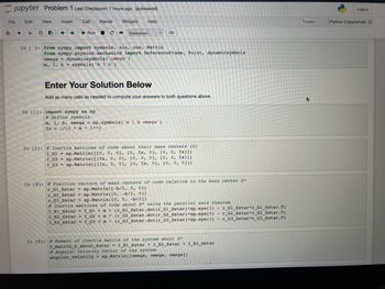 Jupyter Problem 1 Last Checkpoint: 7 hours ago (autosaved)
Kernel Widgets
File
+
Edit View
Insert
Cell
Help
▶ Run C>>> Markdown
In [ ]: from sympy import symbols, sin, cos, Matrix
www
from sympy.physics.mechanics import ReferenceFrame, Point, dynamicsymbols
omega dynamicsymbols (omega')
m, 1, b = symbols ('m 1 b')
Enter Your Solution Below
Add as many cells as needed to compute your answers to both questions above.
In [1]: import sympy as sp
# Define symbols
m, 1, b, omega= sp.symbols ('m 1 b omega')
Ix= 1/12 * m* 1**2
In [2] # Inertia matrices of rods about their mass centers (G)
I_G1= sp.Matrix ([[0, 0, 0], [0, Ix, 0], [0, 0, Ix]])
I_G2 = sp.Matrix ([[Ix, 0, 0], [0, 0, 0], [0, 0, Ix]])
I_G3 = sp.Matrix ([[Ix, 0, 0], [0, Ix, 0], [0, 0, 011)
In [8]: # Position vectors of mass centers of rods relative to the mass center S*
r_Gl_Sstar = sp.Matrix ([-b/2, 0, 0])
r_G2_Sstar = sp.Matrix ( [0, -b/2, 0])
r_G3_Sstar = sp.Matrix( [0, 0, -b/2])
# Inertia matrices of rods about S* using the parallel axis theorem
I_R1_Sstar = I_G1 + m
(r_G1_Sstar.dot (r_G1_Sstar) *sp.eye (3)
r_G1_Sstar*r_G1_Sstar.T)
r_G2_Sstar*r_G2_Sstar.T)
I_R2_Sstar = I_G2 + m (r_G2_Sstar.dot (r_G2_Sstar) *sp.eye (3)
*
I_R3_Sstar = I_G3+ m (r_G3_Sstar.dot (r_G3_Sstar) *sp.eye (3) - r_G3_Sstar*r_G3_Sstar.T)
*
In [9]: # Moment of inertia matrix of the system about S*
I_matrix_S_about_Sstar=I_R1_Sstar + I_R2_Sstar+I_R3_Sstar
#Angular velocity vector of the system
angular_velocity sp.Matrix( [omega, omega, omega])
Trusted
Logout
Python 3 (ipykernel) O