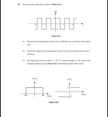 Q1
10
Given a periodic signal q(t) as shown in Figure Q1.1.
-2T
q(t)
2
-2
T
2T
(a)
(b)
Figure Q1.1
Determine the trigonometric Fourier series coefficients (ao, an and b) of the signal
q(t).
Express the signal q(t) in trigonometric Fourier series by considering only the first 3
harmonics.
(c)
The signal q(t) with the period T = 105s is passed through an LTI system with
frequency response given in Figure Q1.2. Determine the output of the system.
|H(f)\
6
-600
600
f(kHz)
Figure Q1.2
ZH(f)
EIN
f(kHz)