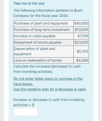 Take me to the text
The following information pertains to Bush
Company for the fiscal year 2020.
Purchase of plant and equipment
$40,000
Purchase of long-term investment
$13,000
Increase in notes payable
$7,100
$23,000
Repayment of bonds payable
Depreciation of plant and
equipment
$5,700
Loss on redemption of bonds
$4,400
Calculate the increase (decrease) in cash
from investing activities.
Do not enter dollar signs or commas in the
input boxes.
Use the negative sign for a decrease in cash.
Increase or decrease in cash from investing
activities = $
