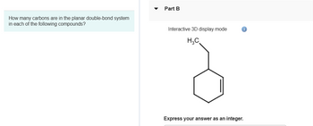 How many carbons are in the planar double-bond system
in each of the following compounds?
Part B
Interactive 3D display mode
H₂C
Express your answer as an integer.