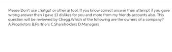 Please Don't use chatgpt or other ai tool. If you know correct answer then attempt if you gave
wrong answer then i gave 13 dislikes for you and more from my friends accounts also. This
question will be reviewed by Chegg.Which of the following are the owners of a company?
A.Proprietors B.Partners C.Shareholders D.Managers