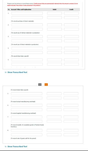 Prepare journal entries to record these events. (Credit account titles are automatically indented when the amount is entered. Do not
indent manually Post entries in order presented in the problem)
No. Account Titles and Explanation
1.
2
3.
5.
(To record purchase of direct materials)
7.
(To record use of indirect materials in production)
(To record use of direct materials in production)
(To record direct labor payroll)
Show Transcribed Text
(To record direct labor payroll)
(To record actual manufacturing overhead)
(To record applied manufacturing overhead)
(To record transfer of completed goods to Finished Goods
Inventory)
(To record cost of goods sold for the period)
Show Transcribed Text
Debit
00 00 00 00
000 00
Credit
00 00 00 00