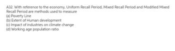 A32. With reference to the economy, Uniform Recall Period, Mixed Recall Period and Modified Mixed
Recall Period are methods used to measure
(a) Poverty Line
(b) Extent of Human development
(c) Impact of industries on climate change
(d) Working age population ratio