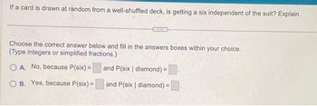 If a card is drawn at random from a well-shuffled deck, is getting a six independent of the suit? Explain.
Choose the correct answer below and fill in the answers boxes within your choice.
(Type integers or simplified fractions.)
OA. No, because P(six) =
and P(six | diamond) =
B. Yes, because P(six) =
and P(six | diamond) =