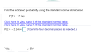 Find the indicated probability using the standard normal distribution.
P(z> - 2.24)
Click here to view page 1 of the standard normal table.
Click here to view nage 2 of the standard nomal table
P(z> - 224) =O (Round to four decimal places as needed.)
