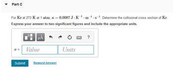 Part C
For Kr at 273 K at 1 atm, k = 0.0087 J.K¹.m¹.s¹. Determine the collisional cross section of Kr.
Express your answer to two significant figures and include the appropriate units.
μÅ
wwwww
?
0 =
Value
Units
Submit Request Answer
☐☐