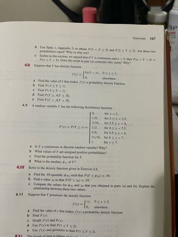 herbari
opties
4.10
4.11
4.12
b Use Table 1, Appendix 3, to obtain P(2< Y ≤ 5) and P(2 ≤ Y≤ 5). Are these two
probabilities equal? Why or why not?
C
4.8 Suppose that Y has density function
b
c
Earlier in this section, we argued that if Y is continuous and a <b, then P(a <Y < b) =
P(a ≤Y < b). Does the result in part (a) contradict this claim? Why?
Find P(.4 ≤ y ≤ 1).
Find P(.4 ≤Y < 1).
Find P(Y ≤.4|Y ≤.8).
e Find P(Y <.4|Y <.8).
4.9 A random variable Y has the following distribution function:
0,
for y < 2,
1/8,
for 2 ≤ y ≤ 2.5,
3/16,
for 2.5 ≤ y < 4,
F(y) = P(Y ≤ y) = 1/2
5/8,
11/16,
1,
a
Is Y a continuous or discrete random variable? Why?
b What values of Y are assigned positive probabilities?
с Find the probability function for Y.
d What is the median, 5, of Y?
Refer to the density function given in Exercise 4.8.
[ky(1-y), 0≤ y ≤ 1,
elsewhere.
f(y) =
= {kx (²-
a Find the value of k that makes f(y) a probability density function.
b
c
d
f(y) =
a Find the .95-quantile, 95, such that P(Y ≤ 95) = .95.
Find a value yo so that P(Y<yo) = .95.
Compare the values for 95 and yo that you obtained in parts (a) and (b). Explain the
relationship between these two values.
is book to
Suppose that Y possesses the density function
cy,
(0,
for 4 ≤ y < 5.5,
for 5.5 ≤ y < 6,
for 6 ≤y <7,
for y ≥ 7.
0≤ y ≤ 2,
elsewhere.
Exercises 167
a
Find the value of c that makes f(y) a probability density function.
b Find F(y).
c
Graph f(y) and F(y).
d
Use F(y) to find P(1 ≤ y ≤ 2).
Use f(y) and geometry to find P(1 ≤ y ≤ 2).
e
The length of time to failure (in hundu. 1
be
Ove