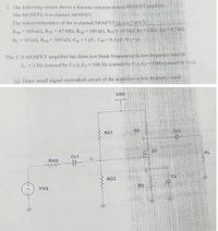 1. The following circuit shows a discrete common source MOSFET ampliier
The MOSFTE is n-channel MOSFET.
The transconductance of the n-channel MOSFET (g) is 3 mA/V.
Rig 100 kN, RGI =47 MQ, Rir 100 kQ, Rm= 10 MO R=2 kQ, Rp -4.7 k£2,
RL 10 k2, Rsig 100 k2, Cgs 1 pF, Cgd0.2 pF VA
The C-S MOSFET amplifier has three low break frequencies in low frequency band at
fLI=1 Hz (caused by Cei), fiz2 100 Hz (caused by Cs), fo= 10HZ (caused by Cc)
(a) Draw small signal equivalent circuit of the amplifier in low frequeney band.
VDD
RG1
RD
Cc2
Q1
Cc1
RL
Rsig
RG2
Vsig
RS
