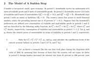 The Model of A Sudden Stop
Consider a two-period, small, open economy. In period 1, households receive an endowment of 6
units of tradable goods and 9 units of nontradable goods. In period 2, households receive 13.2 units
of tradables and 9 units of nontradables (QT = 6, Q = 13.2, and QN = QN = 9). Households start
period 1 with no assets or liabilities (B; = 0). The country enjoys free access to world financial
markets, where the prevailing interest rate is 10 percent (r* = 0.1). Suppose that the household's
preferences are defined over consumption of tradable and nontradable goods in periods 1 and 2,
and are described by the following utility function, In Cf + In CN + In C + In C", where C and
CN denote, respectively, consumption of tradables and nontradables in period i = 1,2. Let pi and
P2 denote the relative prices of nontradables in terms of tradables in periods 1 and 2, respectively.
1.
Solve for Cf, C, CN, CN, P1, and p2, and calculate the equilibrium levels of the
current account balance in periods 1 and 2 (CA, and CA2).
2.
Let us sketch a scenario like the one that took place during the Argentine debt
crisis of 2001 by assuming that because of fears that the country will not repay its debts
in period 2, foreign lenders increased the interest rate from 10 percent to 100 percent (now
