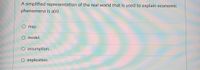 A simplified representation of the real world that is used to explain economic
phenomena is a(n)
O map.
model.
assumption.
O implication.
