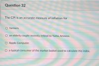 Question 32
The CPI is an accurate measure of inflation for
O farmers.
an elderly couple recently retired to Yuma, Arizona.
O Apple Computer.
O a typical consumer of the market basket used to calculate the index.
