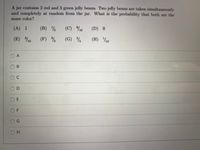 A jar contains 2 red and 3 green jelly beans. Two jelly beans are taken simultaneously
and completely at random from the jar. What is the probability that both are the
same color?
(A) 1
(B) ½
(C) %0
(D) 0
(E) %0
(F) %
(G)
(H) ½10
O A
C.
OD
O E
O F
OG
H.
