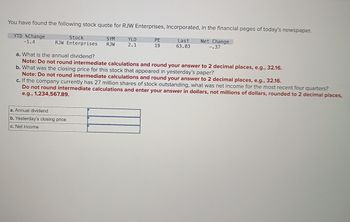 You have found the following stock quote for RJW Enterprises, Incorporated, in the financial pages of today's newspaper.
YTD %Change
-1.4
Stock
SYM
YLD
RJW Enterprises RJW 2.1
PE
19
Last
63.03
Net Change
-.37
a. What is the annual dividend?
Note: Do not round intermediate calculations and round your answer to 2 decimal places, e.g., 32.16.
b. What was the closing price for this stock that appeared in yesterday's paper?
Note: Do not round intermediate calculations and round your answer to 2 decimal places, e.g., 32.16.
c. If the company currently has 27 million shares of stock outstanding, what was net income for the most recent four quarters?
Do not round intermediate calculations and enter your answer in dollars, not millions of dollars, rounded to 2 decimal places,
e.g., 1,234,567.89.
a. Annual dividend
b. Yesterday's closing price
c. Net income