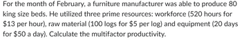 For the month of February, a furniture manufacturer was able to produce 80
king size beds. He utilized three prime resources: workforce (520 hours for
$13 per hour), raw material (100 logs for $5 per log) and equipment (20 days
for $50 a day). Calculate the multifactor productivity.