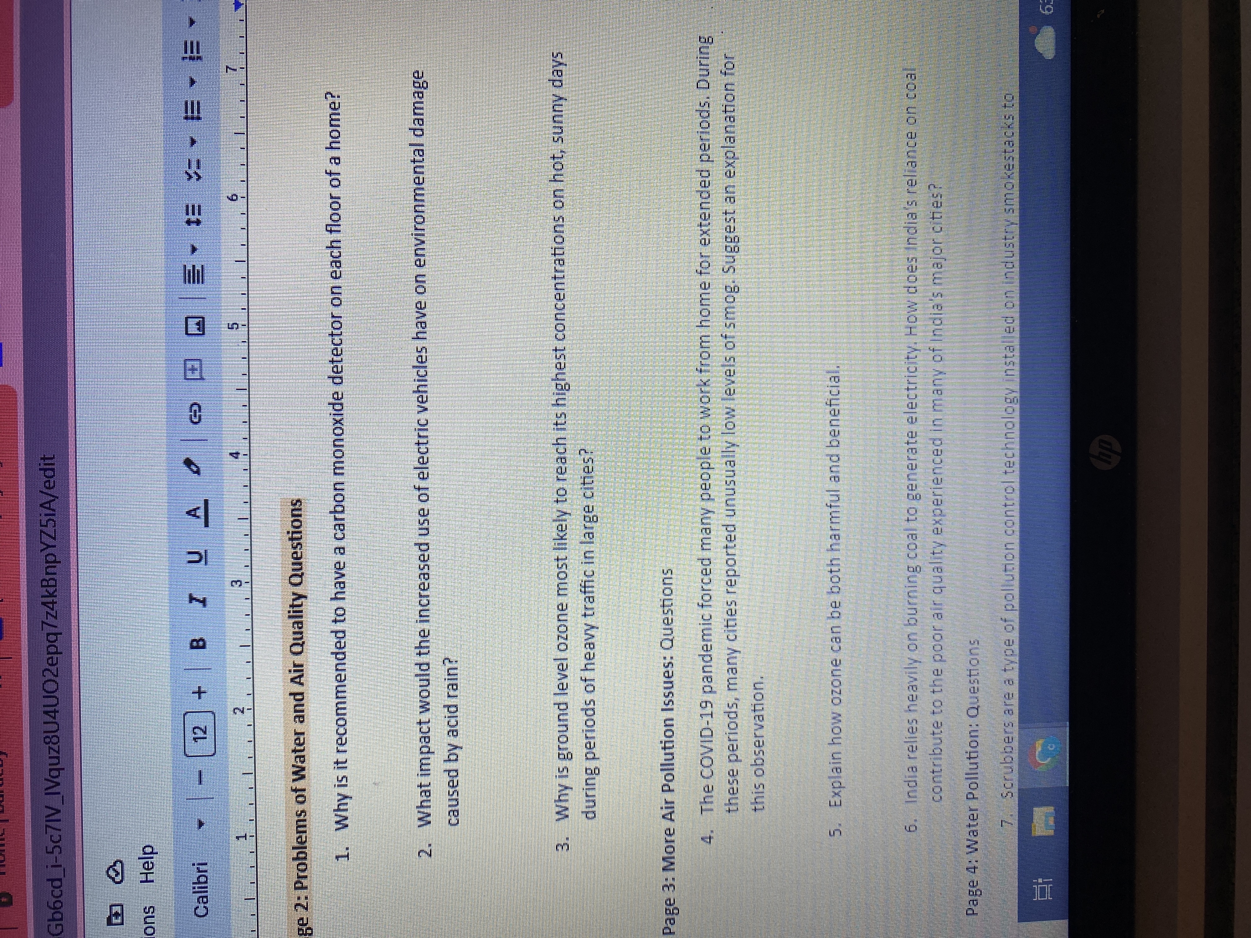 Gb6cd_i-5c7IV_IVquz8U4UO2epq7z4kBnpYZ5iA/edit
> 2
ons Help
Calibri - - [12] + B 7 U .
UA
2
3
ge 2: Problems of Water and Air Quality Questions
1. Why is it recommended to have a carbon monoxide detector on each floor of a home?
Et
© ª @ E- E 4-B-E-
2. What impact would the increased use of electric vehicles have on environmental damage
caused by acid rain?
3. Why is ground level ozone most likely to reach its highest concentrations on hot, sunny days
during periods of heavy traffic in large cities?
Page 3: More Air Pollution Issues: Questions
4.
The COVID-19 pandemic forced many people to work from home for extended periods. During
these periods, many cities reported unusually low levels of smog. Suggest an explanation for
this observation.
Page 4: Water Pollution: Questions
5. Explain how ozone can be both harmful and beneficial.
6. India relies heavily on burning coal to generate electricity. How does India's reliance on coal
contribute to the poor air quality experienced in many of India's major cities?
7. Scrubbers are a type of pollution control technology installed on industry smokestacks to
hp