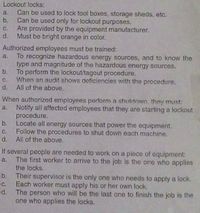 Lockout locks:
Can be used to lock tool boxes, storage sheds, etc.
b. Can be used only for lockout purposes.
Are provided by the equipment manufacturer.
d.
a.
C.
Must be bright orange in color.
Authorized employees must be trained:
To recognize hazardous energy sources, and to know the
type and magnitude of the hazardous energy sources.
b.
a.
To perform the lockout/tagout procedure.
C.
When an audit shows deficiencies with the procedure.
d.
All of the above.
When authorized employees perform a shutdown they must:
a. Notify all affected employees that they are starting a lockout
procedure,
b. Locate all energy sources that power the equipment.
Follow the procedures to shut down each machine.
d. All of the above.
с.
If several people are needed to work on a piece of equipment:
a. The first worker to arrive to the job is the one who applies
the locks.
b. Their supervisor is the only one who needs to apply a lock.
c. Each worker must apply his or her own lock.
d. The person who will be the last one to finish the job is the
one who applies the locks.
