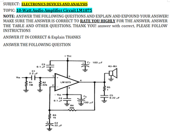 SUBJECT: ELECTRONICS DEVICES AND ANALYSIS
TOPIC: 10-Watt Audio Amplifier Circuit LM1875
NOTE: ANSWER THE FOLLOWING QUESTIONS AND EXPLAIN AND EXPOUND YOUR ANSWER!
MAKE SURE THE ANSWER IS CORRECT TO RATE YOU HIGHLY FOR THE ANSWER. ANSWER
THE TABLE AND OTHER QUESTIONS. THANK YOU! answer with correct, PLEASE FOLLOW
INSTRUCTIONS
ANSWER IT IN CORRECT & Explain THANKS
ANSWER THE FOLLOWING QUESTION
VIN
My
C3
0.1 μF
C1
2.2 μF
R1
1M
w|li
48
R2
22k
2
R3
1k
WHI
VEE
C4
0.1 μF
C2
LM 1875
+ Vcc
22 μF
3
R4
20k
C7 100 μF
C6
100 με
452-802
R5
1
C5
0.22 μF