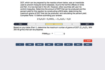 DDT, which can be prepared by the reaction shown below, was an insecticide
used to prevent mosquito borne diseases. Due to the harmful effects on birds
and fish, it is now banned in the US. However, other countries still use it to
control mosquitos. Determine the amount of DDT that can be produced and the
percent yield for this reaction by constructing a BCA table, determining the
maximum grams of DDT that can be produced, and calculating the percent yield.
Complete Parts 1-3 before submitting your answer.
2 C6H5Cl + C₂HOCI3 → C14H9Cl5 + H₂O
< PREV
NEXT >
Based on your table (Part 1), determine the maximum number of grams of DDT (C14H₂Cl5, MW
354.49 g/mol) that can be prepared.
0
1295
1
354.49
massDDT =
2591
2
647.7
g
97.01
3
194.0
RESET
48.51